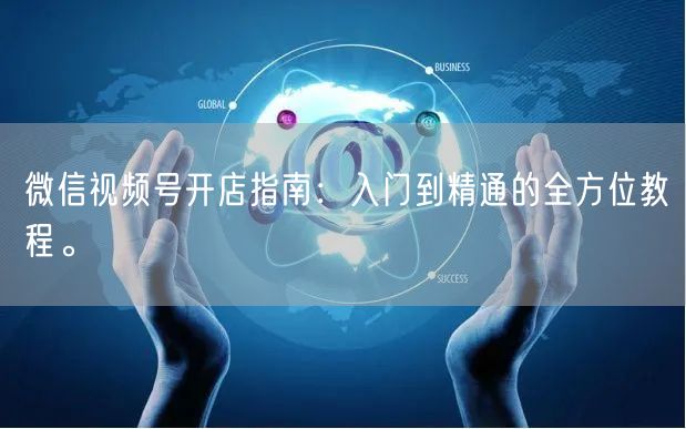 微信视频号开店指南：入门到精通的全方位教程。